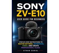 Sony ZV-E10: User Guide for Beginners: Step-by-Step Instructions to Master Settings, Autofocus, Video, and Create Professional Vlogs