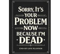 SORRY, IT’S YOUR PROBLEM NOW BECAUSE I’M DEAD: A Comprehensive End-of-Life Planning Workbook to Organize Your Personal Affairs, Financial Records, Digital Assets, Important Documents & Final Wishes