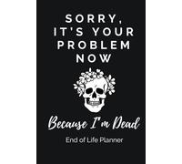 Sorry, It’s Your Problem Now, Because I’m Dead. End-of-Life Planner: A Practical and Straight-Talking Organizer for Getting Your Affairs and Final Wishes in Order, Sparing Your Loved Ones the Stress