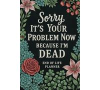 Sorry, It’s Your Problem Now, Because I’m Dead: End-of-Life Planner & After-Death Organizer for My Final Wishes and Important Information