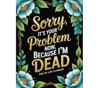 Sorry, it’s Your Problem Now , Because I'm Dead: Comprehensive End-of-Life Organizer Essential Details Your Family Will Need After You’re Gone