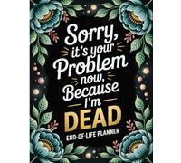 Sorry, it’s Your Problem Now , Because I'm Dead: End-of-Life Planner and Complete Preparation for Your Family After You’re Gone