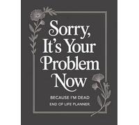 Sorry, it’s Your Problem Now , Because I'm Dead: Keep Your Affairs in Order So Loved Ones Aren’t Left Guessing