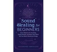 Sound Healing For Beginners: Sonic Medicine for the Body, Chakra Rituals and What They Didn't Tell You About Vibrational Energy