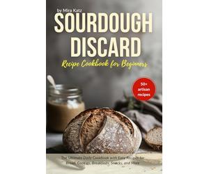 Sourdough Discard Recipe Book for Beginners: The Ultimate Cookbook with Easy Daily Recipes for Bread, Cookies, Breakfasts, Snacks, and More