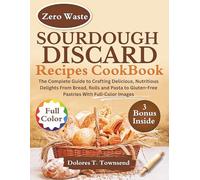 SOURDOUGH DISCARD RECIPES COOKBOOK: The Complete Guide to Crafting Delicious, Nutritious Delights From Bread, Rolls and Pasta to Gluten-Free Pastries With Full-Color Images