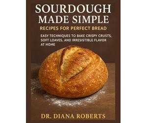 SOURDOUGH MADE SIMPLE RECIPES FOR PERFECT BREAD: Easy techniques to bake crispy crusts, soft loaves, and irresistible flavor at home