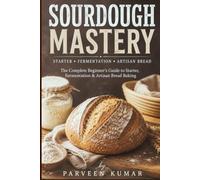 Sourdough Mastery: The Complete Beginner's Guide to Starter, Fermentation & Artisan Bread Baking / Easy Step-by-Step Recipes for Rustic Loaves, Rye, Tartines & Sweet Treats