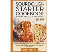 Sourdough Starter Cookbook for the Absolute Beginner: Transform Flour & Water into Golden-Crusted Breads, Soft Sandwich Loaves, Sweet Desserts, and More | Step-by-Step Photos.