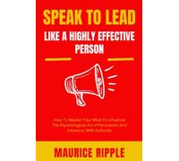 Speak To Lead Like Highly Effective People: How To Master Your Mind With The Psychological Art Of Persuasion And Influence With Authority