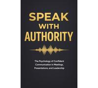 Speak With Authority: The Psychology of Confident Communication in Meetings, Presentations, and Leadership