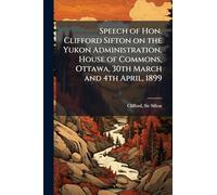Speech of Hon. Clifford Sifton on the Yukon Administration, House of Commons, Ottawa, 30th March and 4th April, 1899