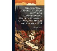 Speech of Hon. Clifford Sifton on the Yukon Administration, House of Commons, Ottawa, 30th March and 4th April, 1899