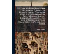 Speech of Mr. Horace Mann, on the Right of Congress to Legislate for the Territories of the United States, and Its Duty to Exclude Slavery Therefrom. ... in Committee of the Whole, June 30, 1848