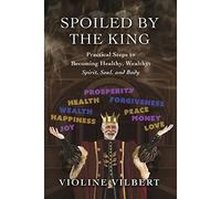 Spoiled by the King: Practical Steps to Becoming Healthy, Wealthy: Spirit, Soul, and Body.