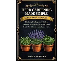 Sprouting Wisdom: Herb Gardening Made Simple: The Complete Beginner's Guide to Growing, Harvesting, and Using Fresh Herbs for Flavor, Health, and Home
