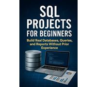 SQL Projects for Beginners: Build Real Databases, Queries, and Reports Without Prior Experience