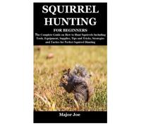 SQUIRREL HUNTING FOR BEGINNERS: The Complete Guide on How to Hunt Squirrels Including Tools, Equipment, Supplies, Tips and Tricks, Strategies and Tactics for Perfect Squirrel Hunting