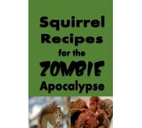 Squirrel Recipes for the Zombie Apocalypse: A Doomsday Prepper Cookbook to Survive the End of Days (Cooking Through the Zombie Apocalypse)