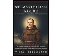 St. Maximilian Kolbe: From Marian Apostle To Martyr Of Charity: The Complete Biography of a Franciscan Priest, Missionary, Publisher, and Auschwitz Prisoner Who Gave His Life for Another