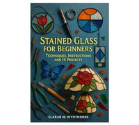 Stained Glass For Beginners: Techniques, Instructions And 15 Projects: Master The Art Of Stained Glass: A Complete Beginner’s Guide To Cutting, Foiling, And Soldering With Creative Home Projects