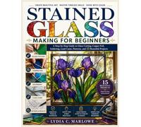 STAINED GLASS MAKING FOR BEGINNERS: A Step-by-Step Guide to Glass Cutting, Copper Foil, Soldering, Lead Came, Patterns, and 15 Beautiful Projects