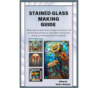 Stained Glass Making Guide: Master Step-by-Step Creative Designs & Patterns for 3D and DIY-Stained Glass Art: Learn Basic Cutting Tools, Foiling and Soldering Perfect for Beginners