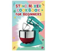 Stand Mixer Cookbook for Beginners: Mix, Knead, and Whip: Your Essential Guide to Easy Homemade Cooking