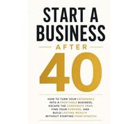 START A BUSINESS AFTER 40: HOW TO TURN YOUR EXPERIENCE INTO A PROFITABLE BUSINESS, ESCAPE THE CORPORATE TRAP, FIND YOUR PURPOSE, AND BUILD LASTING WEALTH WITHOUT STARTING FROM SCRATCH