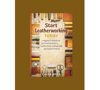 Start Leatherworking Today: A Beginner’s Handbook and Practical Guide to Leather Tools, Crafting Skills, and Creative Projects