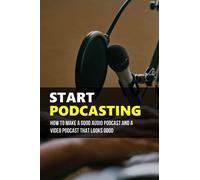 Start Podcasting: How To Make A Good Audio Podcast And A Video Podcast That Looks Good: How Your Own Podcast Can Be Produced And Distributed