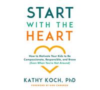 Start with the Heart: How to Motivate Your Kids to Be Compassionate, Responsible, and Brave (Even When You're Not Around)