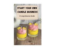 Start Your Own Candle Business - A Comprehensive Guide: From Learning To Make Your Own Candles And Wax Products To Pricing And Developing A Marketing Strategy