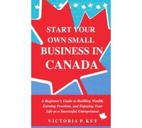 Start Your Own Small Business in Canada: A Beginner’s Guide to Building Wealth, Earning Freedom and Enjoying Your Life as a Successful Entrepreneur