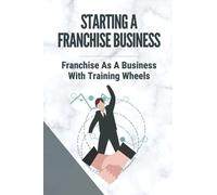 Starting A Franchise Business: Franchise As A Business With Training Wheels: Guide To Franchise Your Business
