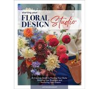 Starting Your Floral Design Studio : A Creative Guide to Finding Your Style, Growing Your Business, and Nurturing Your Dream