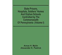 State Prisons, Hospitals, Soldiers' Homes And Orphan Schools Controlled By The Commonwealth Of Pennsylvania: Embracing Their History, Finances And The Laws By Which They Are Governed (Volume I)