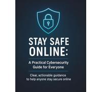 Stay Safe Online: A Practical Cybersecurity Guide for Everyone: Clear, actionable guidance to help anyone stay secure online
