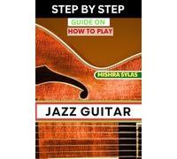 STEP BY STEP GUIDE ON HOW TO PLAY JAZZ GUITAR: Expert Manual To Playing Jazz Guitar - Unlocking Essential Techniques, Theory, And Improvisation Skills For Aspiring Experts