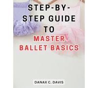 Step-By-Step Guide to Master Ballet Basics: Unlock Your Inner Grace: A Comprehensive Handbook to Perfecting Ballet Fundamentals
