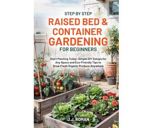 STEP BY STEP RAISED BED & CONTAINER GARDENING FOR BEGINNERS: Start Planting Today: Simple DIY Setups for Any Space and Eco-Friendly Tips to Grow Fresh Organic Produce Anywhere
