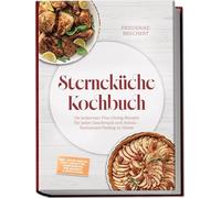 Sterneküche Kochbuch: High Class Food! Die leckersten Fine-Dining-Rezepte für jeden Geschmack - Restaurant-Feeling - inkl. Amuse-Bouche, Brot und Butter, Komponenten, Pré-Desserts & Petits Fours