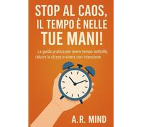 Stop al caos, il tempo è nelle tue mani: La guida pratica per avere il tempo sotto controllo, ridurre lo stress e vivere con intenzione