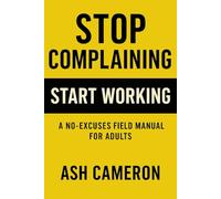 STOP COMPLAINING START WORKING: A no-excuses field manual for adults