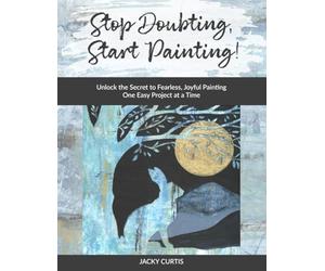 Stop Doubting, Start Painting: Unlock the Secret to Fearless, Joyful Painting One Easy Project at a Time