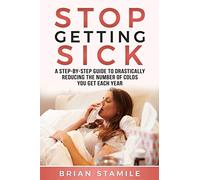 STOP GETTING SICK: A Step-by-Step Guide to Drastically Reducing the Number of Colds You Get Each Year