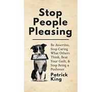 Stop People Pleasing: Be Assertive, Stop Caring What Others Think, Beat Your Guilt, & Stop Being a Pushover