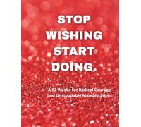 STOP WISHING START DOING: 52-Weeks for Radical Courage and Unstoppable Manifestation.