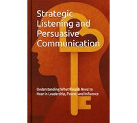 Strategic Listening and Persuasive Communication: Understanding What People Need to Hear in Leadership, Power, and Influence