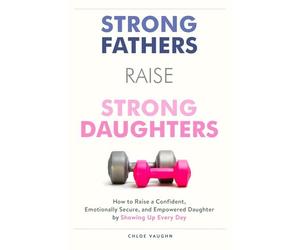 Strong Fathers Raise Strong Daughters: How to Raise a Confident, Emotionally Secure, and Empowered Daughter by Showing Up Every Day